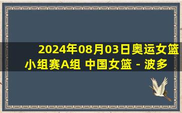 2024年08月03日奥运女篮小组赛A组 中国女篮 - 波多黎各女篮 全场录像